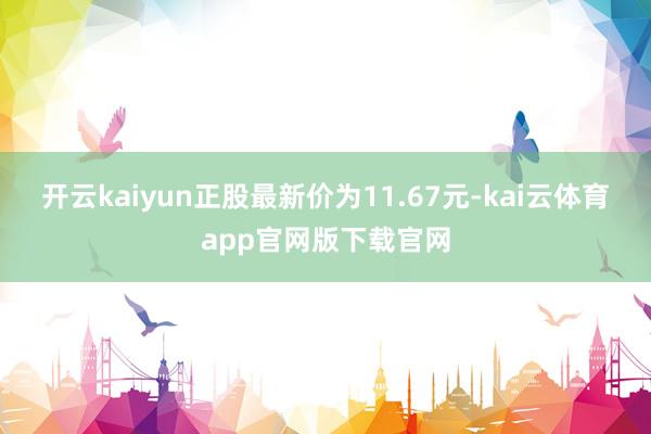 开云kaiyun正股最新价为11.67元-kai云体育app官网版下载官网