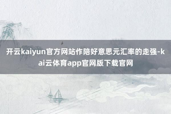 开云kaiyun官方网站作陪好意思元汇率的走强-kai云体育app官网版下载官网