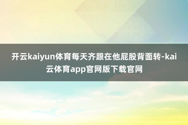 开云kaiyun体育每天齐跟在他屁股背面转-kai云体育app官网版下载官网