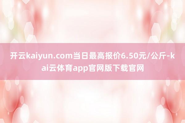 开云kaiyun.com当日最高报价6.50元/公斤-kai云体育app官网版下载官网