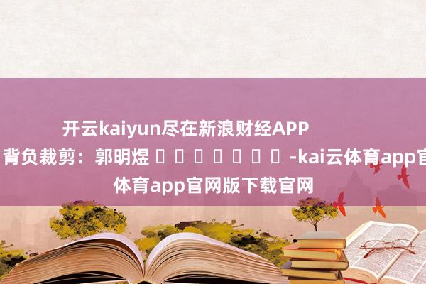 开云kaiyun尽在新浪财经APP            						背负裁剪：郭明煜 							-kai云体育app官网版下载官网