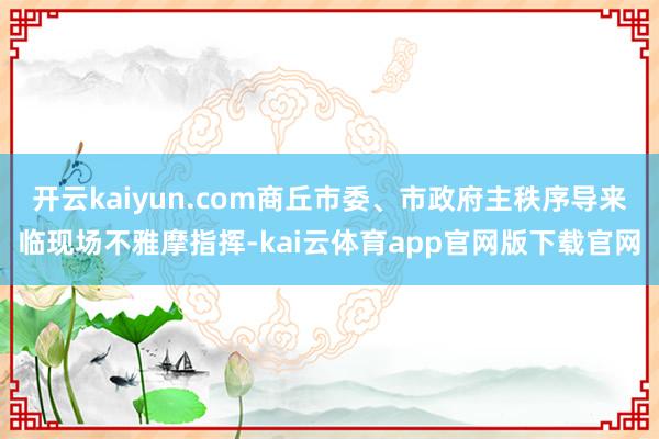 开云kaiyun.com商丘市委、市政府主秩序导来临现场不雅摩指挥-kai云体育app官网版下载官网