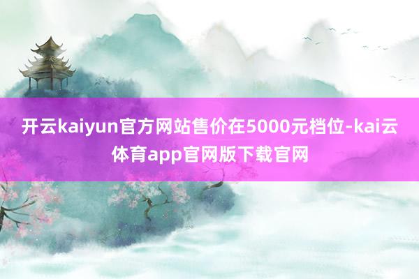 开云kaiyun官方网站售价在5000元档位-kai云体育app官网版下载官网