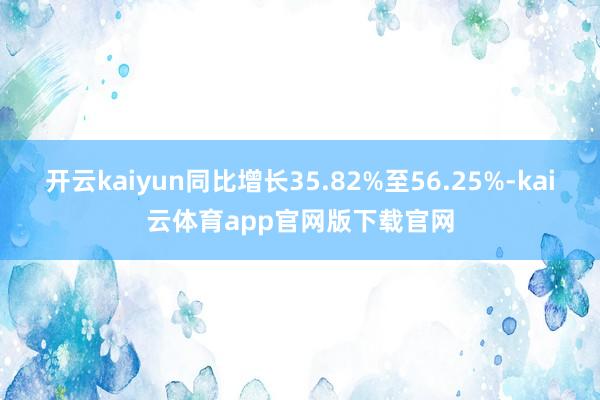 开云kaiyun同比增长35.82%至56.25%-kai云体育app官网版下载官网