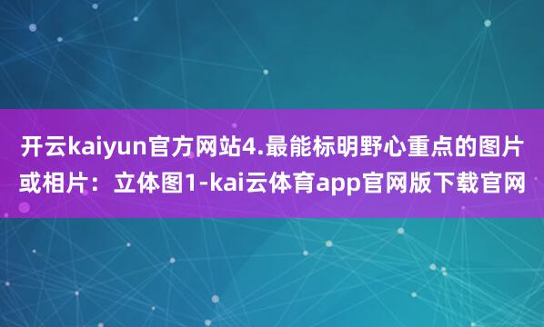 开云kaiyun官方网站4.最能标明野心重点的图片或相片：立体图1-kai云体育app官网版下载官网