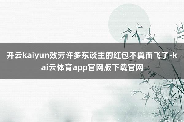 开云kaiyun效劳许多东谈主的红包不翼而飞了-kai云体育app官网版下载官网