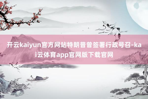 开云kaiyun官方网站特朗普曾签署行政号召-kai云体育app官网版下载官网