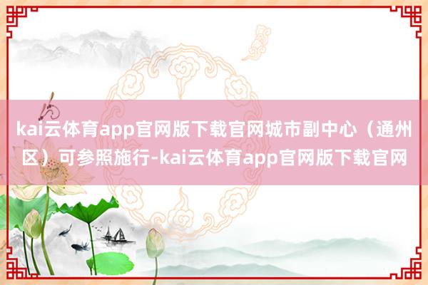 kai云体育app官网版下载官网城市副中心（通州区）可参照施行-kai云体育app官网版下载官网