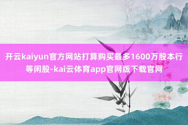 开云kaiyun官方网站打算购买最多1600万股本行等闲股-kai云体育app官网版下载官网