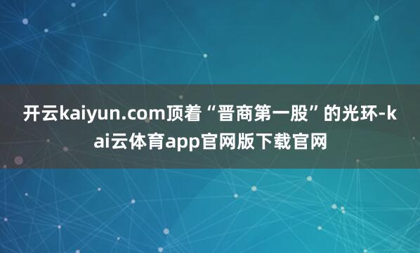 开云kaiyun.com顶着“晋商第一股”的光环-kai云体育app官网版下载官网