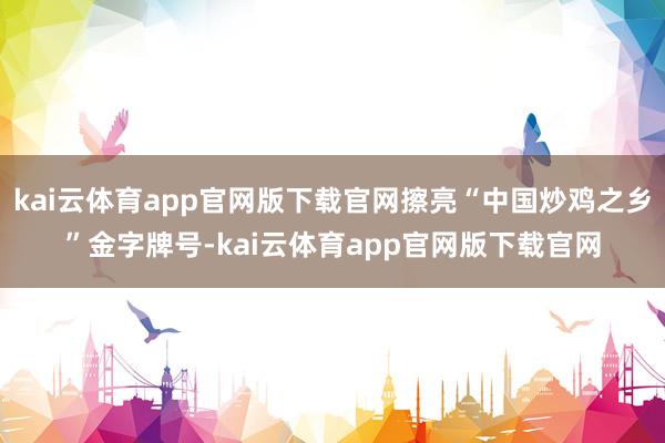 kai云体育app官网版下载官网擦亮“中国炒鸡之乡”金字牌号-kai云体育app官网版下载官网