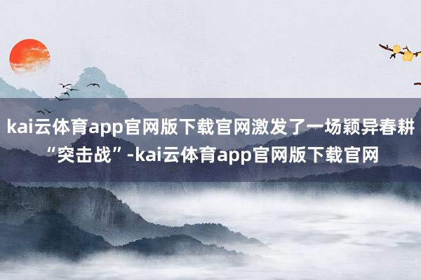 kai云体育app官网版下载官网激发了一场颖异春耕“突击战”-kai云体育app官网版下载官网