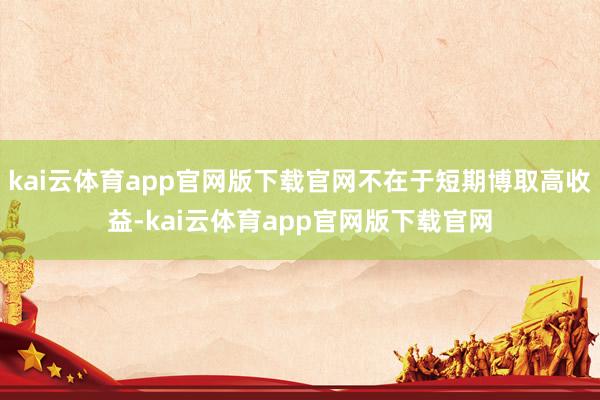 kai云体育app官网版下载官网不在于短期博取高收益-kai云体育app官网版下载官网