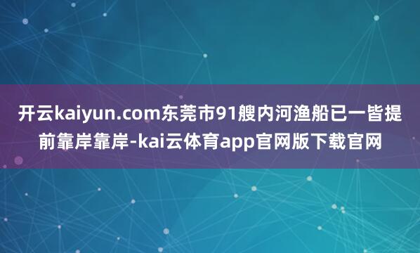 开云kaiyun.com东莞市91艘内河渔船已一皆提前靠岸靠岸-kai云体育app官网版下载官网