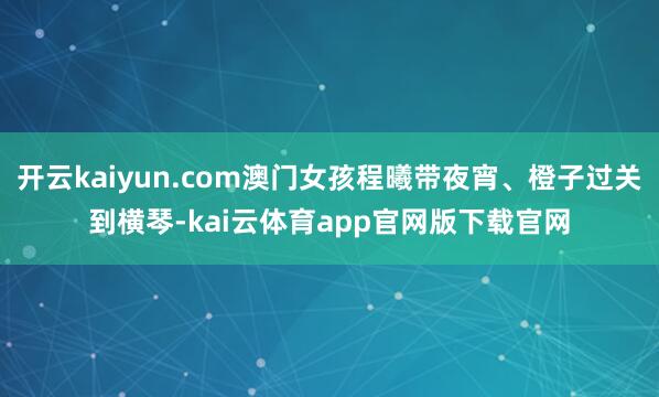开云kaiyun.com澳门女孩程曦带夜宵、橙子过关到横琴-kai云体育app官网版下载官网