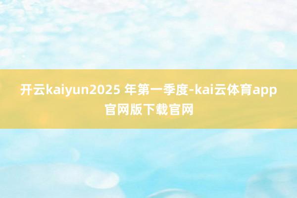开云kaiyun2025 年第一季度-kai云体育app官网版下载官网
