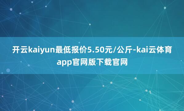 开云kaiyun最低报价5.50元/公斤-kai云体育app官网版下载官网