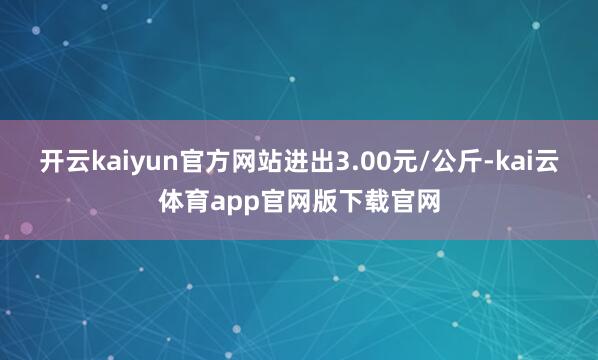 开云kaiyun官方网站进出3.00元/公斤-kai云体育app官网版下载官网