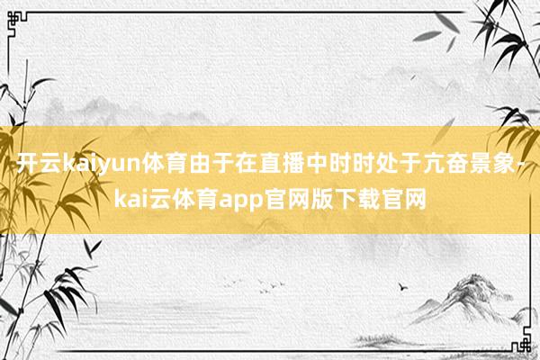 开云kaiyun体育由于在直播中时时处于亢奋景象-kai云体育app官网版下载官网