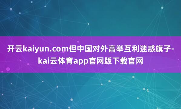 开云kaiyun.com但中国对外高举互利迷惑旗子-kai云体育app官网版下载官网