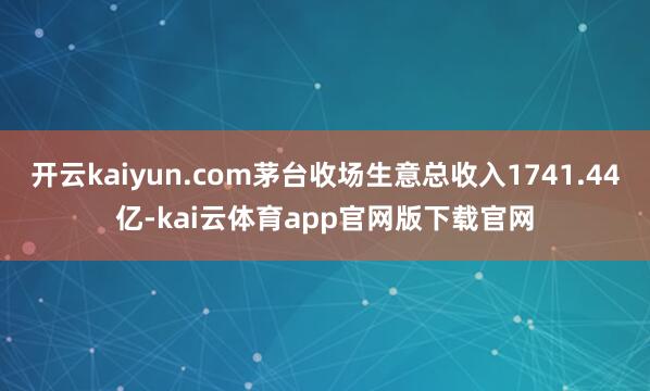 开云kaiyun.com茅台收场生意总收入1741.44亿-kai云体育app官网版下载官网