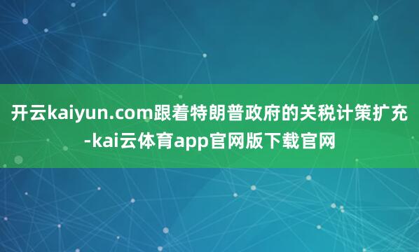 开云kaiyun.com跟着特朗普政府的关税计策扩充-kai云体育app官网版下载官网