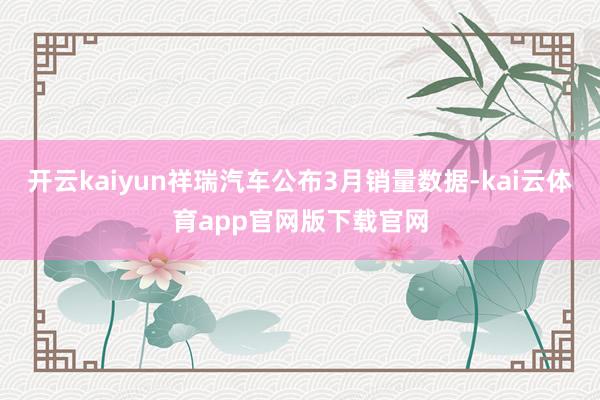 开云kaiyun祥瑞汽车公布3月销量数据-kai云体育app官网版下载官网