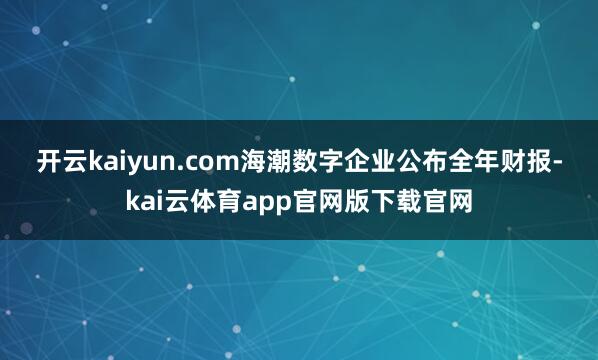 开云kaiyun.com　　海潮数字企业公布全年财报-kai云体育app官网版下载官网