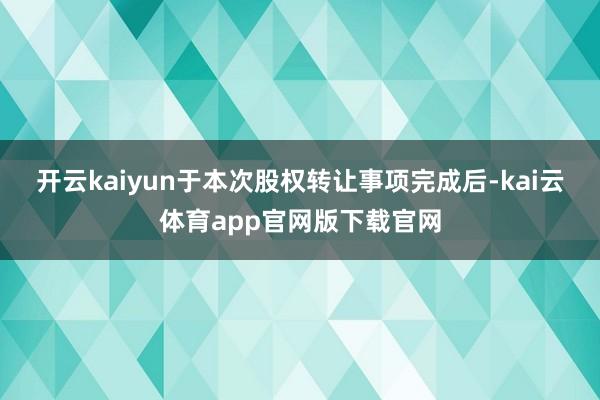 开云kaiyun　　于本次股权转让事项完成后-kai云体育app官网版下载官网