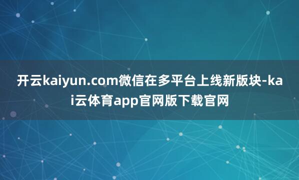 开云kaiyun.com微信在多平台上线新版块-kai云体育app官网版下载官网