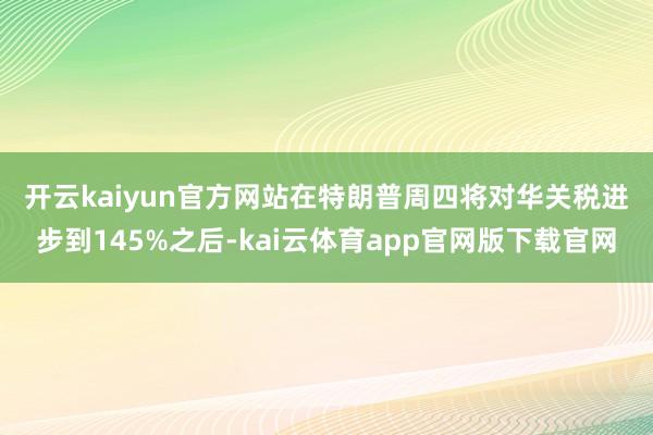 开云kaiyun官方网站 在特朗普周四将对华关税进步到145%之后-kai云体育app官网版下载官网