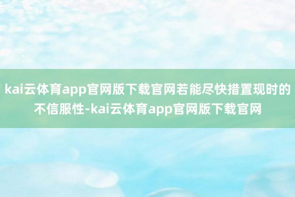 kai云体育app官网版下载官网若能尽快措置现时的不信服性-kai云体育app官网版下载官网