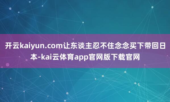 开云kaiyun.com让东谈主忍不住念念买下带回日本-kai云体育app官网版下载官网