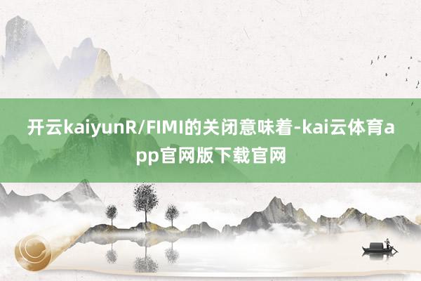 开云kaiyunR/FIMI的关闭意味着-kai云体育app官网版下载官网