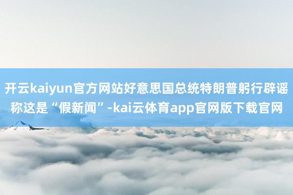 开云kaiyun官方网站好意思国总统特朗普躬行辟谣称这是“假新闻”-kai云体育app官网版下载官网