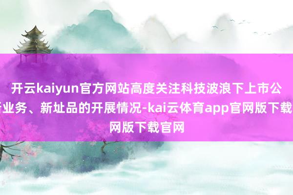 开云kaiyun官方网站高度关注科技波浪下上市公司新业务、新址品的开展情况-kai云体育app官网版下载官网