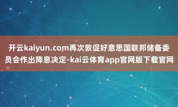 开云kaiyun.com再次敦促好意思国联邦储备委员会作出降息决定-kai云体育app官网版下载官网