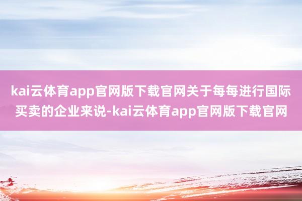 kai云体育app官网版下载官网关于每每进行国际买卖的企业来说-kai云体育app官网版下载官网