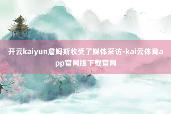 开云kaiyun詹姆斯收受了媒体采访-kai云体育app官网版下载官网