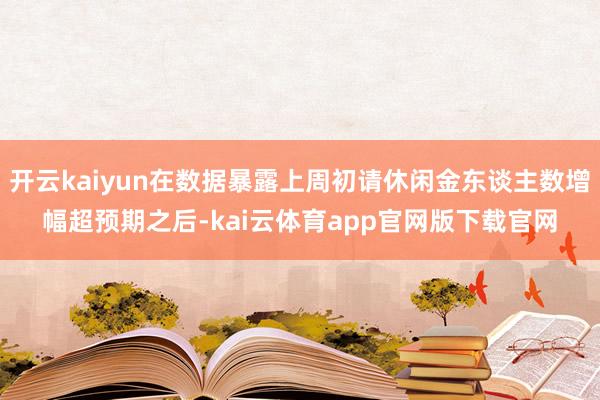 开云kaiyun在数据暴露上周初请休闲金东谈主数增幅超预期之后-kai云体育app官网版下载官网