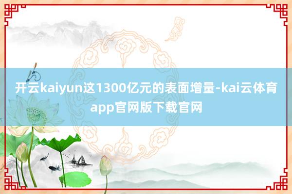 开云kaiyun这1300亿元的表面增量-kai云体育app官网版下载官网