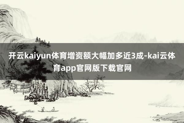 开云kaiyun体育增资额大幅加多近3成-kai云体育app官网版下载官网