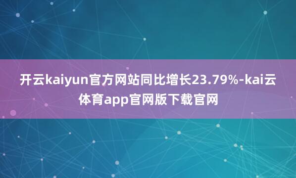 开云kaiyun官方网站同比增长23.79%-kai云体育app官网版下载官网