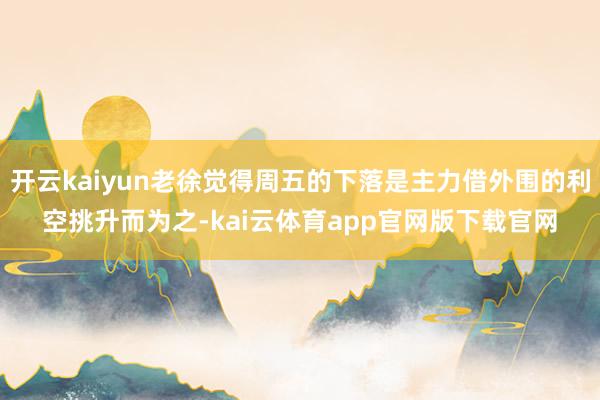 开云kaiyun老徐觉得周五的下落是主力借外围的利空挑升而为之-kai云体育app官网版下载官网