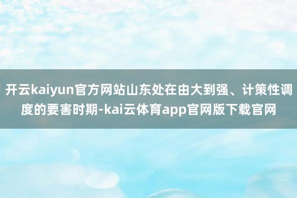 开云kaiyun官方网站山东处在由大到强、计策性调度的要害时期-kai云体育app官网版下载官网