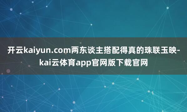 开云kaiyun.com两东谈主搭配得真的珠联玉映-kai云体育app官网版下载官网