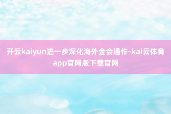 开云kaiyun进一步深化海外金会通作-kai云体育app官网版下载官网