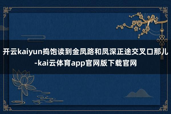 开云kaiyun捣饱读到金凤路和凤深正途交叉口那儿-kai云体育app官网版下载官网