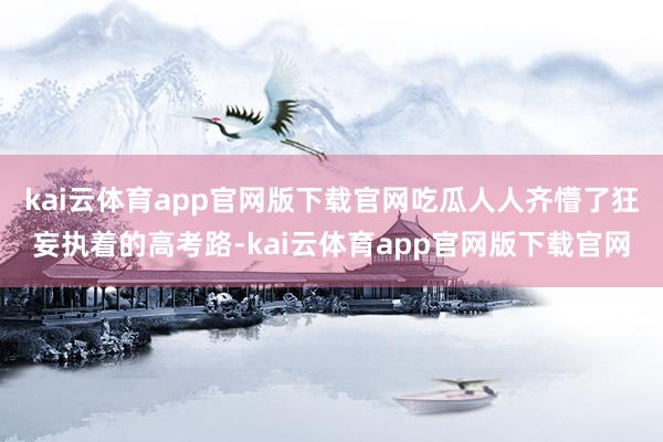 kai云体育app官网版下载官网吃瓜人人齐懵了狂妄执着的高考路-kai云体育app官网版下载官网