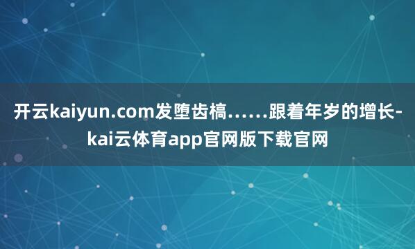 开云kaiyun.com发堕齿槁……跟着年岁的增长-kai云体育app官网版下载官网